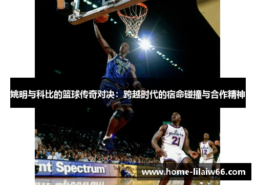 姚明与科比的篮球传奇对决：跨越时代的宿命碰撞与合作精神