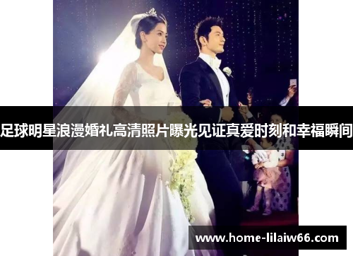 足球明星浪漫婚礼高清照片曝光见证真爱时刻和幸福瞬间