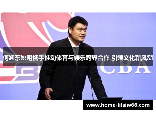 何润东姚明携手推动体育与娱乐跨界合作 引领文化新风潮