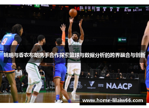 姚明与香农布朗携手合作探索篮球与数据分析的跨界融合与创新