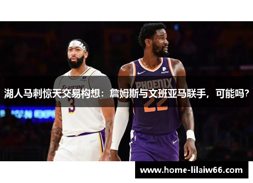 湖人马刺惊天交易构想：詹姆斯与文班亚马联手，可能吗？